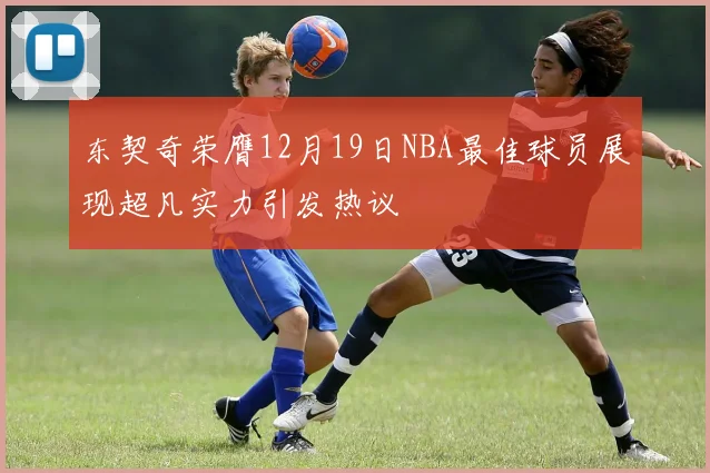 东契奇荣膺12月19日NBA最佳球员展现超凡实力引发热议