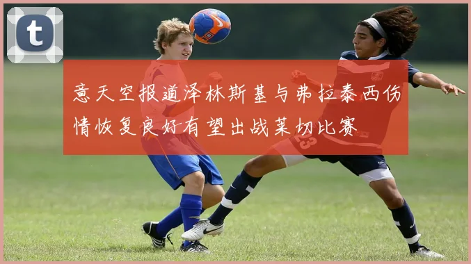 意天空报道泽林斯基与弗拉泰西伤情恢复良好有望出战莱切比赛