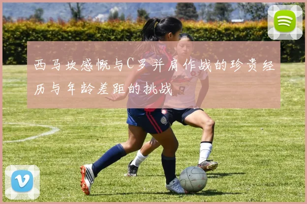 西马坎感慨与C罗并肩作战的珍贵经历与年龄差距的挑战