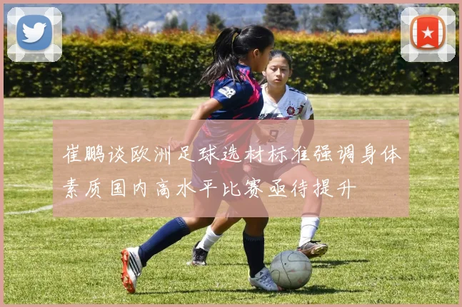 崔鹏谈欧洲足球选材标准强调身体素质国内高水平比赛亟待提升