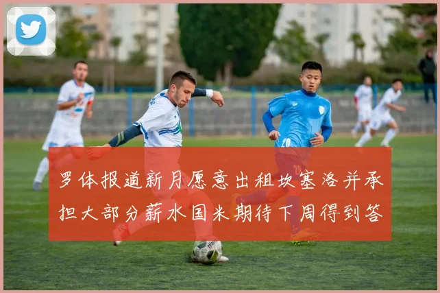 罗体报道新月愿意出租坎塞洛并承担大部分薪水国米期待下周得到答复