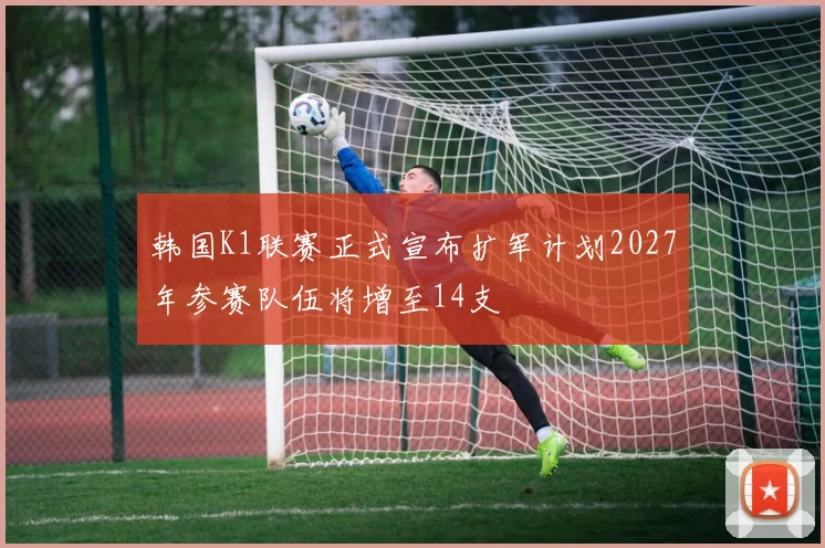 韩国K1联赛正式宣布扩军计划2027年参赛队伍将增至14支