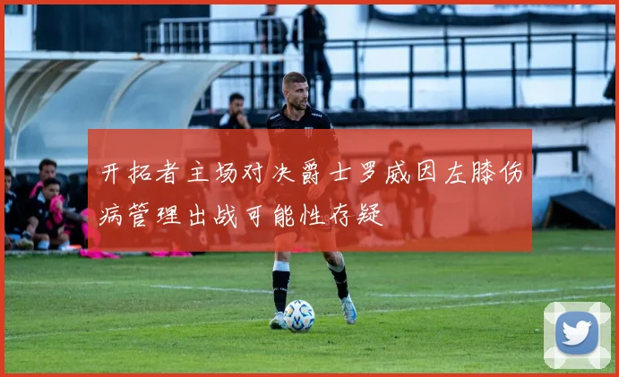 开拓者主场对决爵士罗威因左膝伤病管理出战可能性存疑