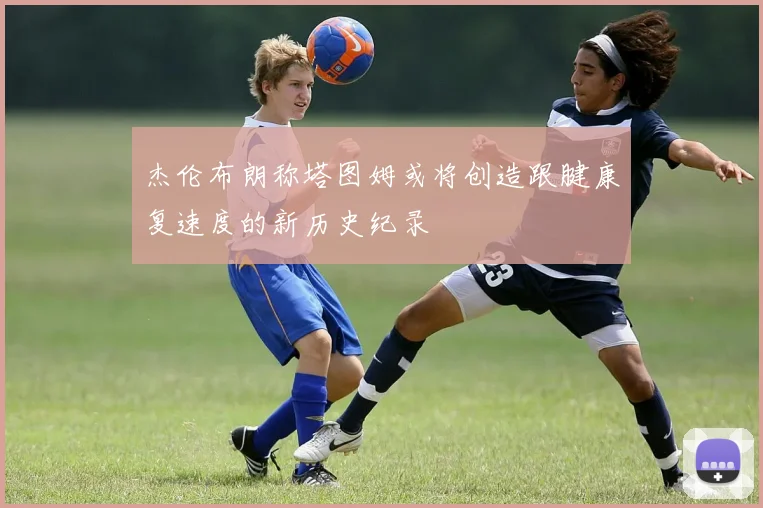 杰伦布朗称塔图姆或将创造跟腱康复速度的新历史纪录