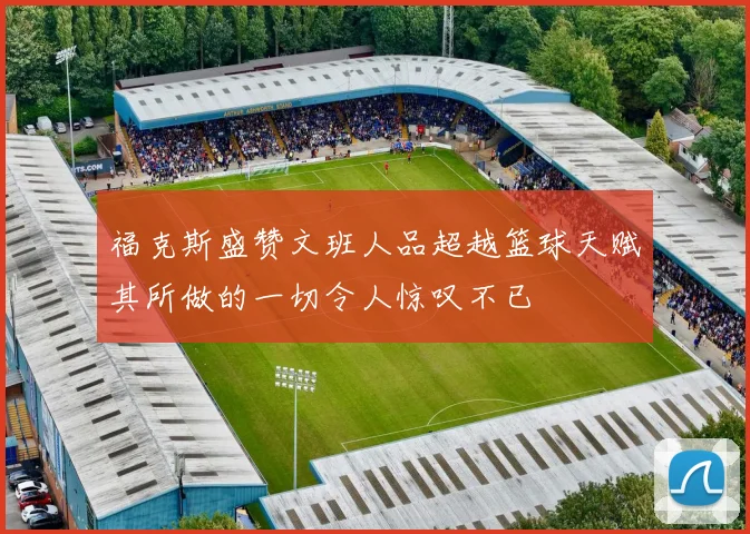 福克斯盛赞文班人品超越篮球天赋其所做的一切令人惊叹不已