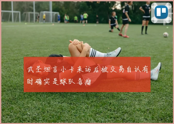 武圣坦言小卡来访后被交易自认有时确实是球队毒瘤