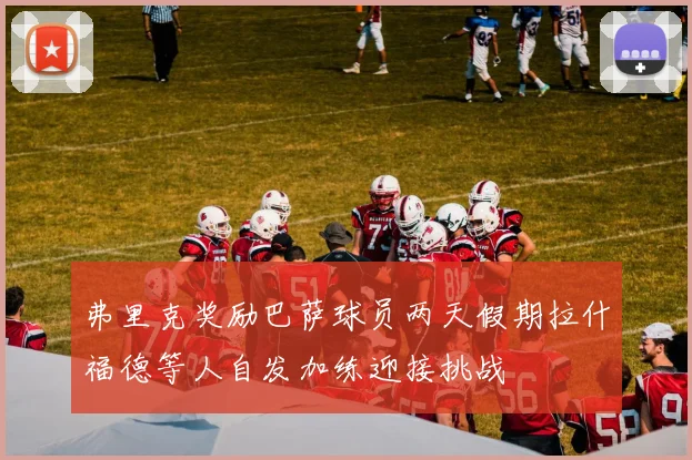 弗里克奖励巴萨球员两天假期拉什福德等人自发加练迎接挑战