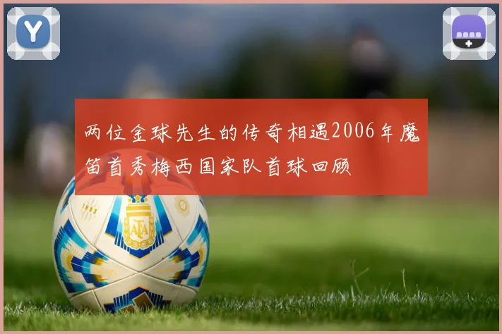两位金球先生的传奇相遇2006年魔笛首秀梅西国家队首球回顾