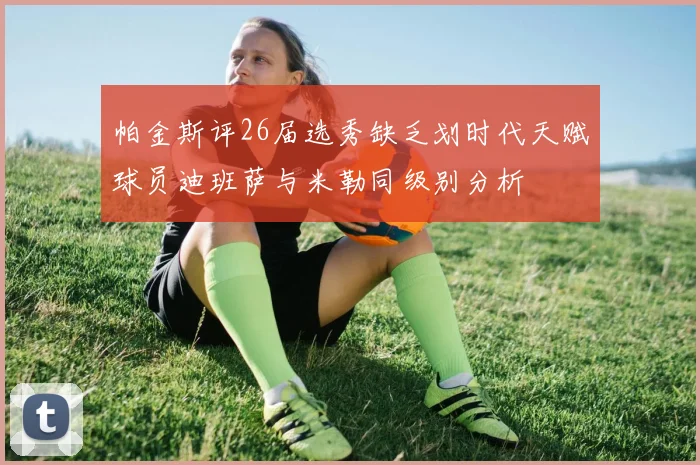 帕金斯评26届选秀缺乏划时代天赋球员迪班萨与米勒同级别分析