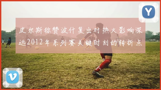 皮尔斯称赞波什复出对热火影响深远2012年系列赛关键时刻的转折点