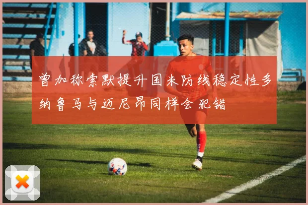 曾加称索默提升国米防线稳定性多纳鲁马与迈尼昂同样会犯错