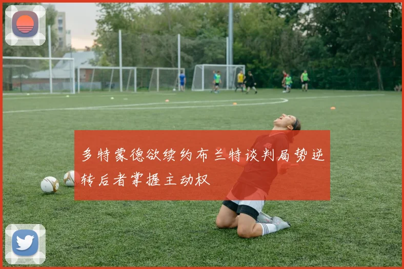 多特蒙德欲续约布兰特谈判局势逆转后者掌握主动权