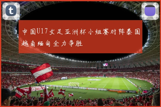 中国U17女足亚洲杯小组赛对阵泰国越南缅甸全力争胜