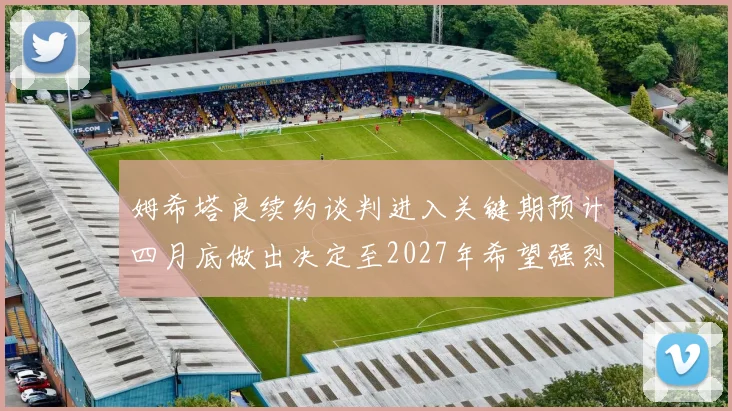 姆希塔良续约谈判进入关键期预计四月底做出决定至2027年希望强烈