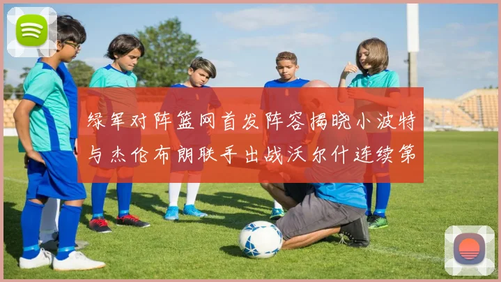 绿军对阵篮网首发阵容揭晓小波特与杰伦布朗联手出战沃尔什连续第三场首发