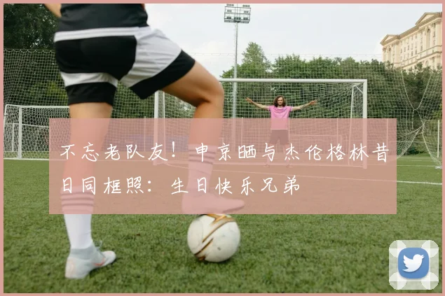 不忘老队友！申京晒与杰伦格林昔日同框照：生日快乐兄弟