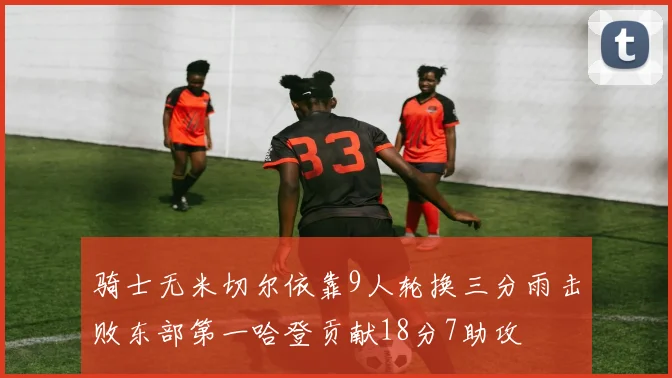 骑士无米切尔依靠9人轮换三分雨击败东部第一哈登贡献18分7助攻