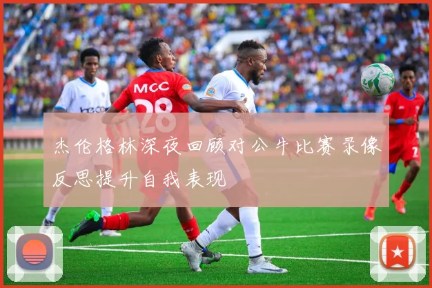 杰伦格林深夜回顾对公牛比赛录像反思提升自我表现