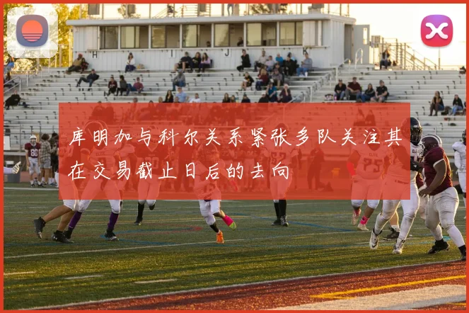 库明加与科尔关系紧张多队关注其在交易截止日后的去向