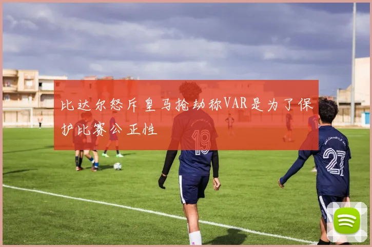 比达尔怒斥皇马抢劫称VAR是为了保护比赛公正性