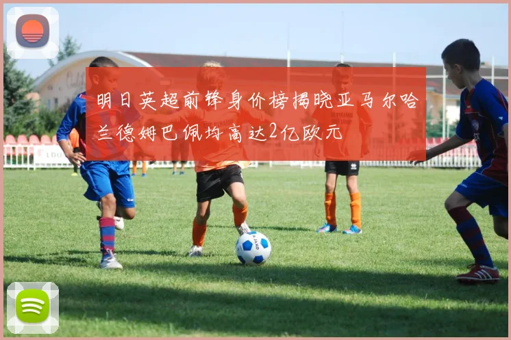 明日英超前锋身价榜揭晓亚马尔哈兰德姆巴佩均高达2亿欧元