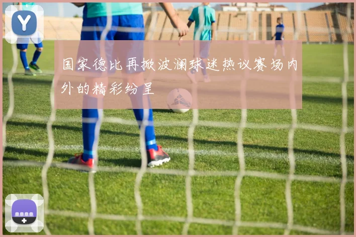 国家德比再掀波澜球迷热议赛场内外的精彩纷呈