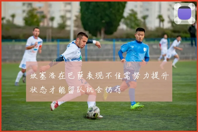 坎塞洛在巴萨表现不佳需努力提升状态才能留队机会仍存