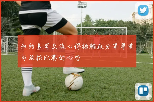 和约基奇交流心得杨瀚森分享尊重与放松比赛的心态