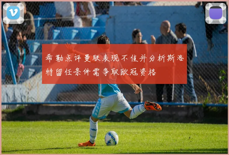 希勒点评曼联表现不佳并分析斯洛特留任条件需争取欧冠资格