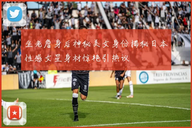 坐老詹身后神秘美女身份揭秘日本性感女星身材惊艳引热议
