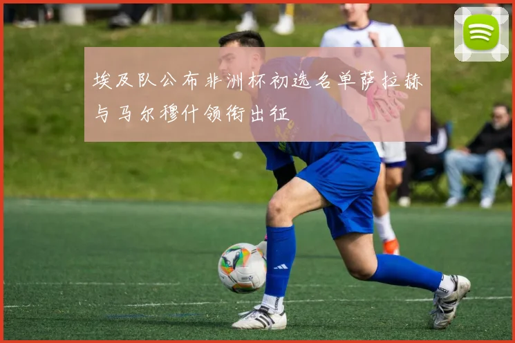 埃及队公布非洲杯初选名单萨拉赫与马尔穆什领衔出征