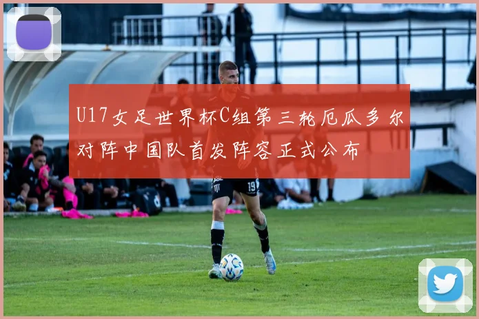 U17女足世界杯C组第三轮厄瓜多尔对阵中国队首发阵容正式公布