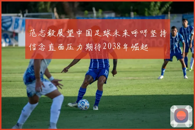 范志毅展望中国足球未来呼吁坚持信念直面压力期待2038年崛起