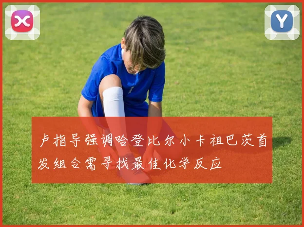 卢指导强调哈登比尔小卡祖巴茨首发组合需寻找最佳化学反应