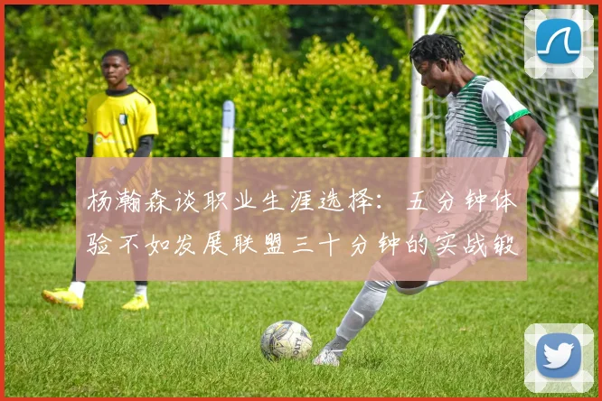 杨瀚森谈职业生涯选择：五分钟体验不如发展联盟三十分钟的实战锻炼