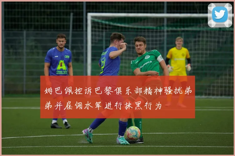 姆巴佩控诉巴黎俱乐部精神骚扰弟弟并雇佣水军进行抹黑行为