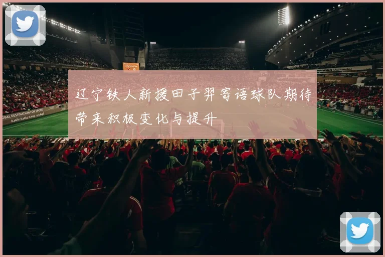 辽宁铁人新援田子羿寄语球队期待带来积极变化与提升