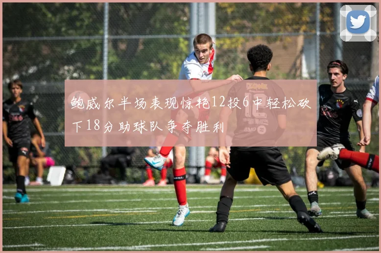鲍威尔半场表现惊艳12投6中轻松砍下18分助球队争夺胜利