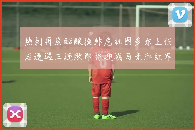热刺再度酝酿换帅危机图多尔上任后遭遇三连败即将迎战马竞和红军