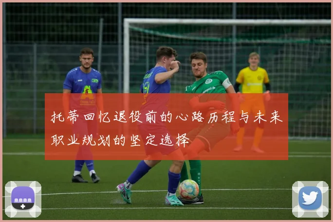 托蒂回忆退役前的心路历程与未来职业规划的坚定选择